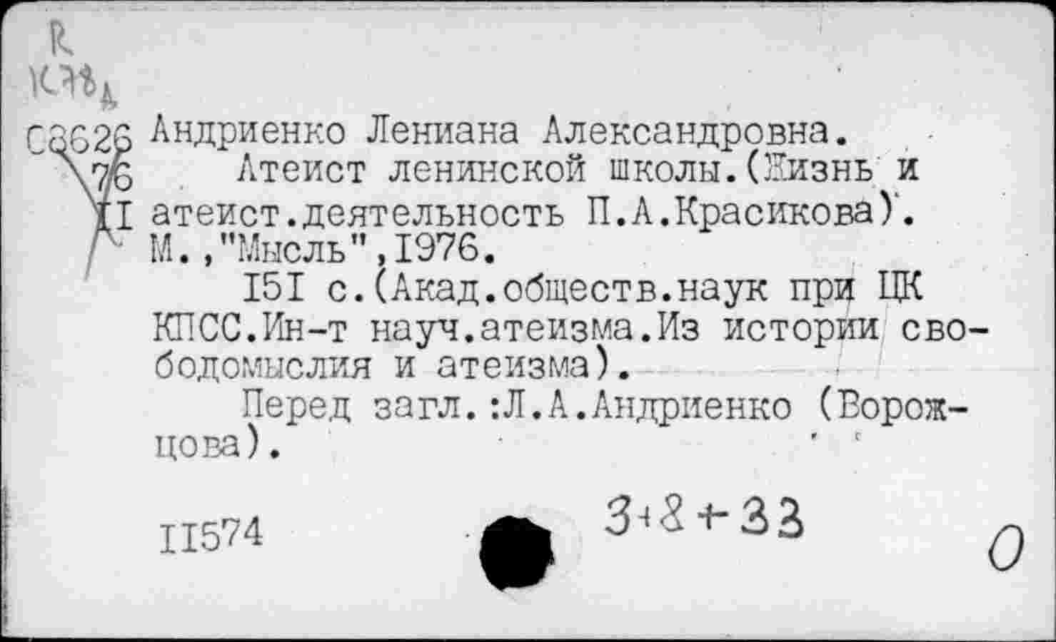 ﻿к
г 3626 Андриенко Лениана Александровна.
\7/6 Атеист ленинской школы. (Жизнь и
XI атеист.деятельность П.А.Красикова)'.
Л М., "Мысль”,1976.
151 с.(Акад.обществ.наук при ЦК
КПСС.Ин-т науч.атеизма.Из истории свободомыслия и атеизма).
Перед загл.:Л.А.Андриенко (Ворожцова).	' '
11574	А